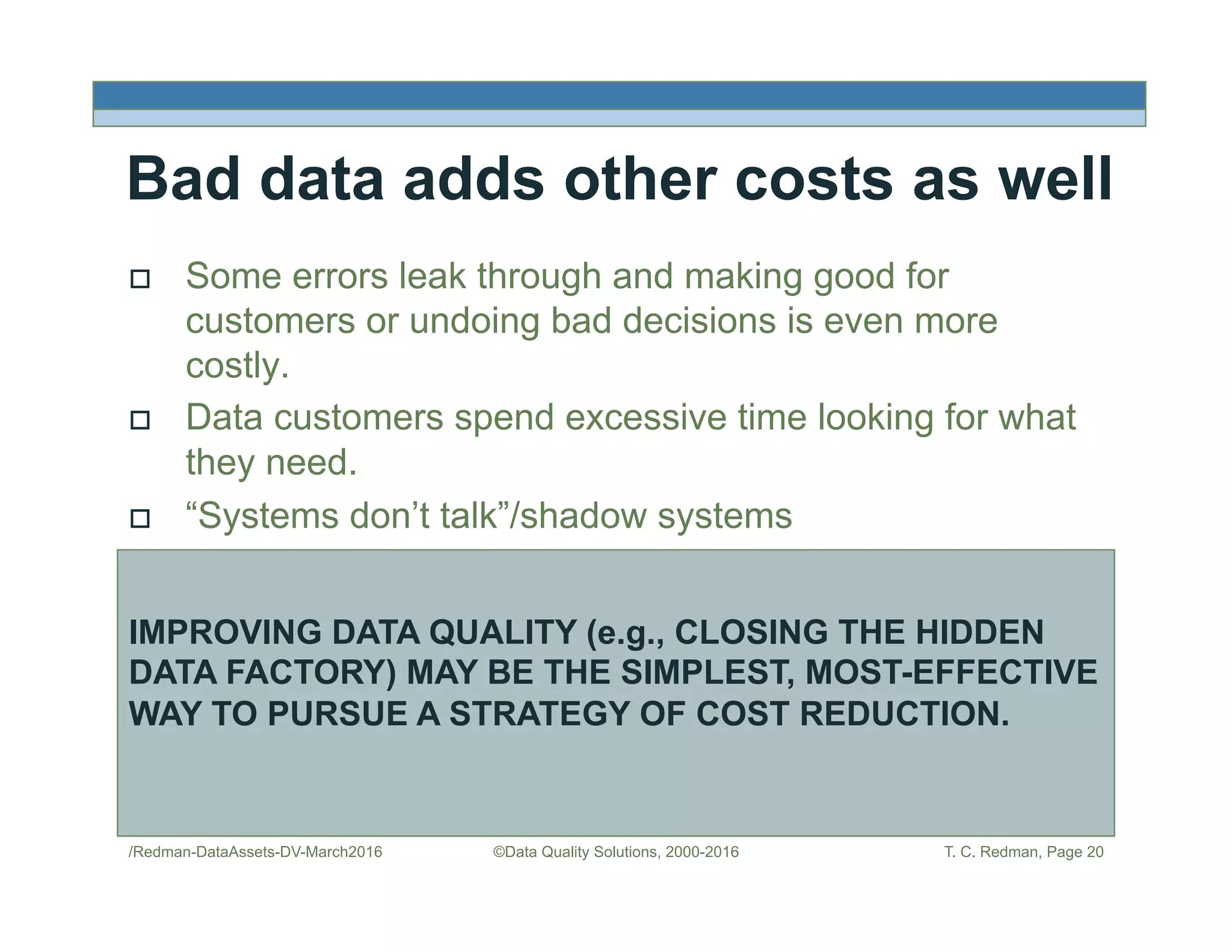 Bad data adds other costs as well
!  Some errors leak through and making good for
customers or undoing bad decisions is even more
costly.
!  Data customers spend excessive time looking for what
they need.
!  “Systems don’t talk”/shadow systems
/Redman-DataAssets-DV-March2016 ©Data Quality Solutions, 2000-2016 T. C. Redman, Page 20
IMPROVING DATA QUALITY (e.g., CLOSING THE HIDDEN
DATA FACTORY) MAY BE THE SIMPLEST, MOST-EFFECTIVE
WAY TO PURSUE A STRATEGY OF COST REDUCTION.
 