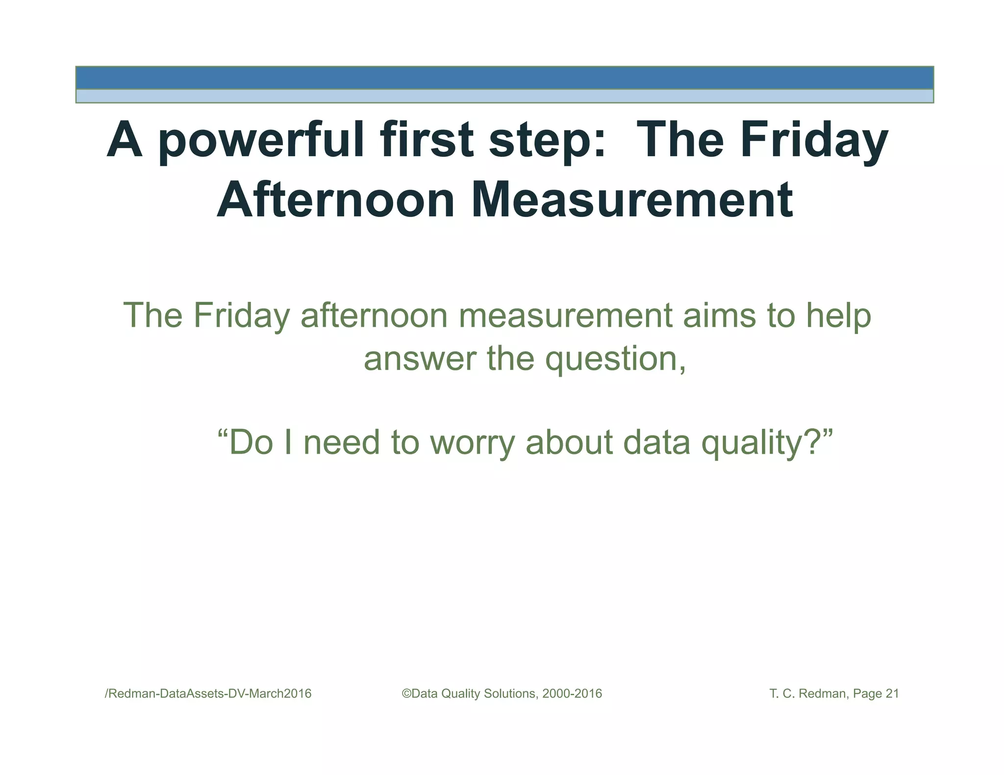A powerful first step: The Friday
Afternoon Measurement
The Friday afternoon measurement aims to help
answer the question,
“Do I need to worry about data quality?”
/Redman-DataAssets-DV-March2016 ©Data Quality Solutions, 2000-2016 T. C. Redman, Page 21
 