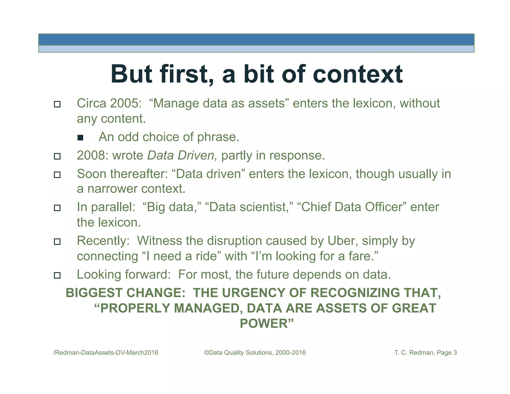 But first, a bit of context
!  Circa 2005: “Manage data as assets” enters the lexicon, without
any content.
"  An odd choice of phrase.
!  2008: wrote Data Driven, partly in response.
!  Soon thereafter: “Data driven” enters the lexicon, though usually in
a narrower context.
!  In parallel: “Big data,” “Data scientist,” “Chief Data Officer” enter
the lexicon.
!  Recently: Witness the disruption caused by Uber, simply by
connecting “I need a ride” with “I’m looking for a fare.”
!  Looking forward: For most, the future depends on data.
BIGGEST CHANGE: THE URGENCY OF RECOGNIZING THAT,
“PROPERLY MANAGED, DATA ARE ASSETS OF GREAT
POWER”
/Redman-DataAssets-DV-March2016 ©Data Quality Solutions, 2000-2016 T. C. Redman, Page 3
 