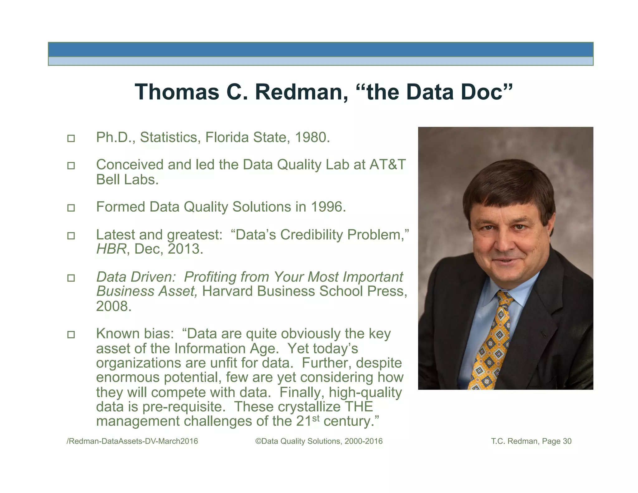 /Redman-DataAssets-DV-March2016 ©Data Quality Solutions, 2000-2016 T.C. Redman, Page 30
Thomas C. Redman, “the Data Doc”
!  Ph.D., Statistics, Florida State, 1980.
!  Conceived and led the Data Quality Lab at AT&T
Bell Labs.
!  Formed Data Quality Solutions in 1996.
!  Latest and greatest: “Data’s Credibility Problem,”
HBR, Dec, 2013.
!  Data Driven: Profiting from Your Most Important
Business Asset, Harvard Business School Press,
2008.
!  Known bias: “Data are quite obviously the key
asset of the Information Age. Yet today’s
organizations are unfit for data. Further, despite
enormous potential, few are yet considering how
they will compete with data. Finally, high-quality
data is pre-requisite. These crystallize THE
management challenges of the 21st century.”
Picture
 