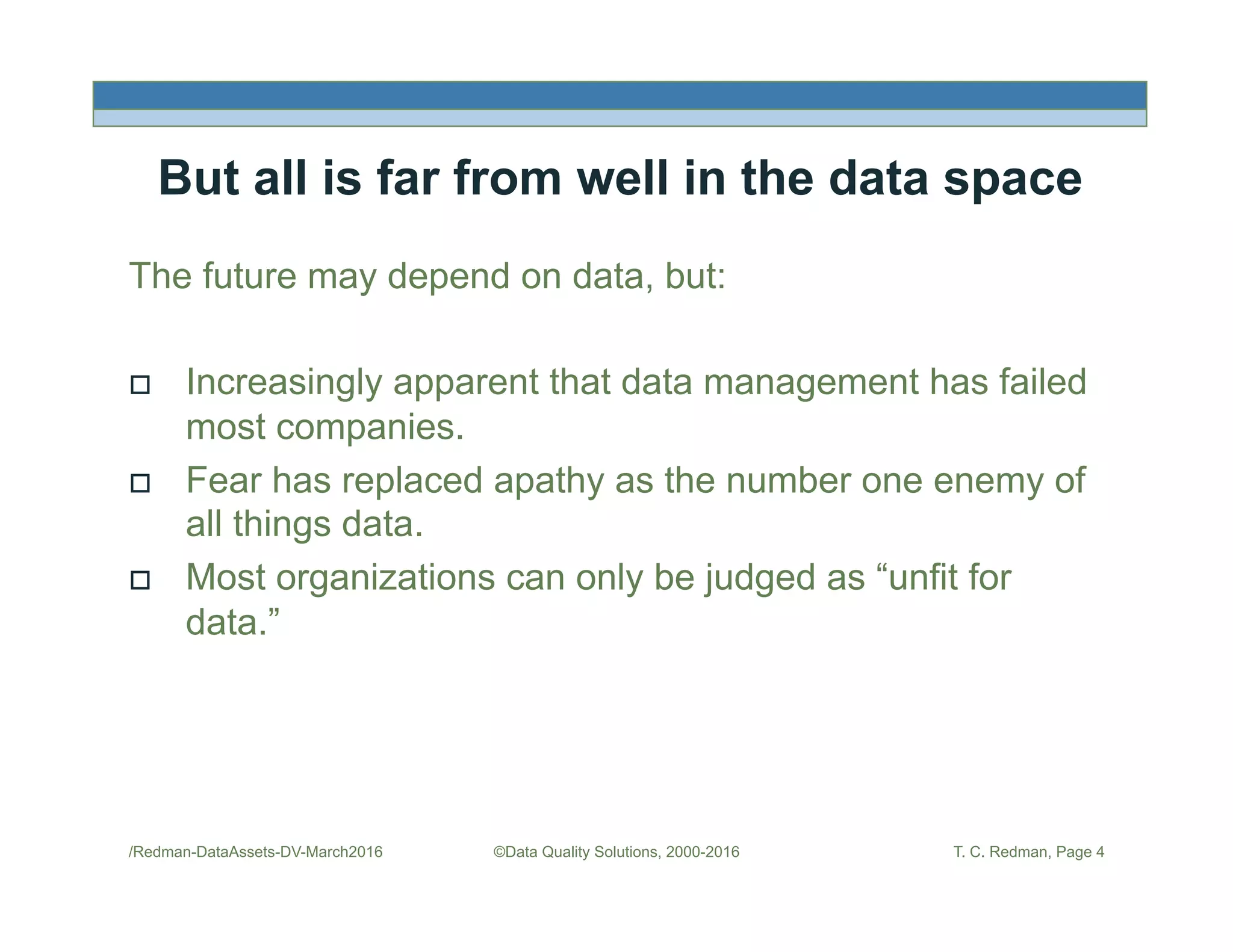 But all is far from well in the data space
The future may depend on data, but:
!  Increasingly apparent that data management has failed
most companies.
!  Fear has replaced apathy as the number one enemy of
all things data.
!  Most organizations can only be judged as “unfit for
data.”
/Redman-DataAssets-DV-March2016 ©Data Quality Solutions, 2000-2016 T. C. Redman, Page 4
 