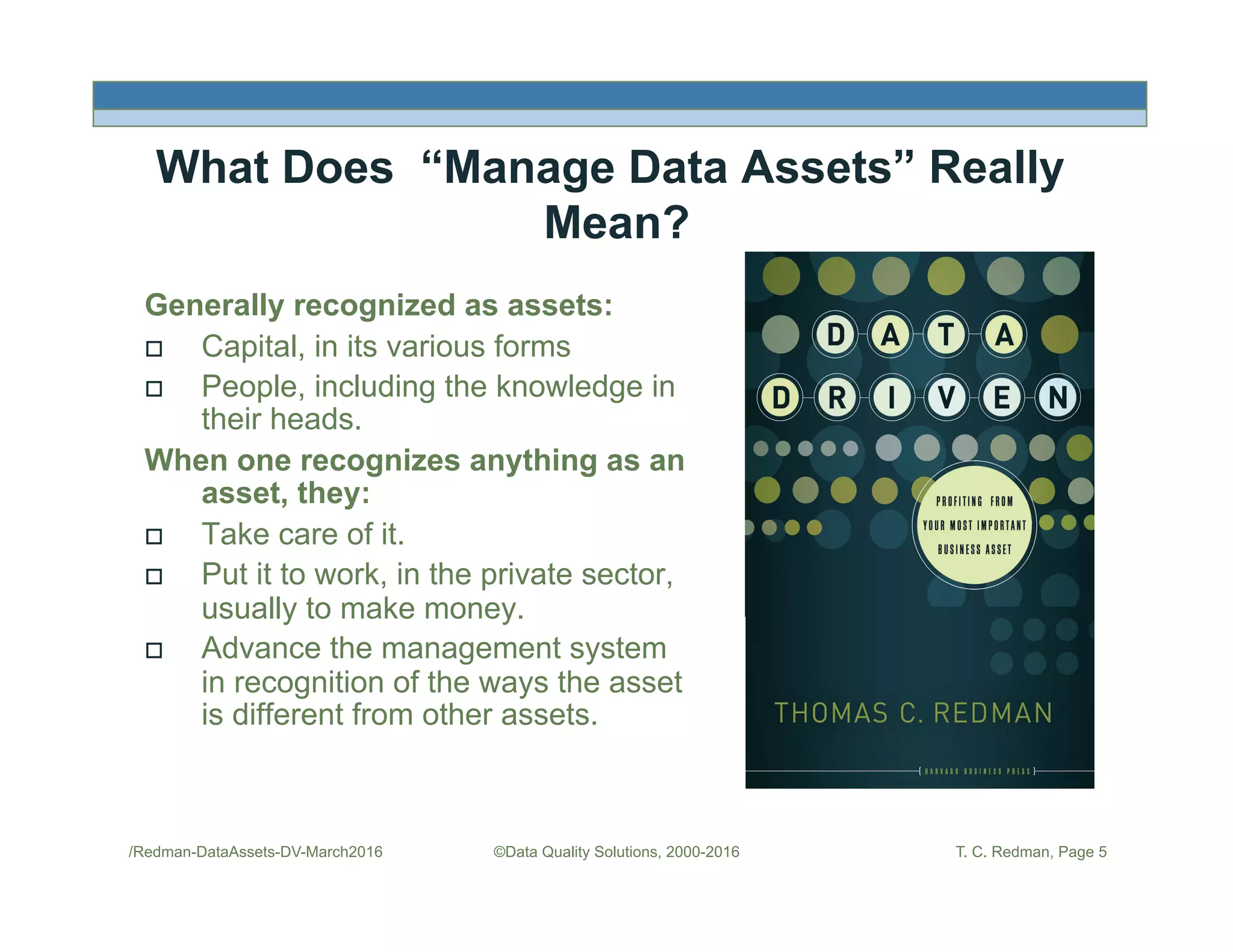 /Redman-DataAssets-DV-March2016 ©Data Quality Solutions, 2000-2016 T. C. Redman, Page 5
What Does “Manage Data Assets” Really
Mean?
Generally recognized as assets:
!  Capital, in its various forms
!  People, including the knowledge in
their heads.
When one recognizes anything as an
asset, they:
!  Take care of it.
!  Put it to work, in the private sector,
usually to make money.
!  Advance the management system
in recognition of the ways the asset
is different from other assets.
 