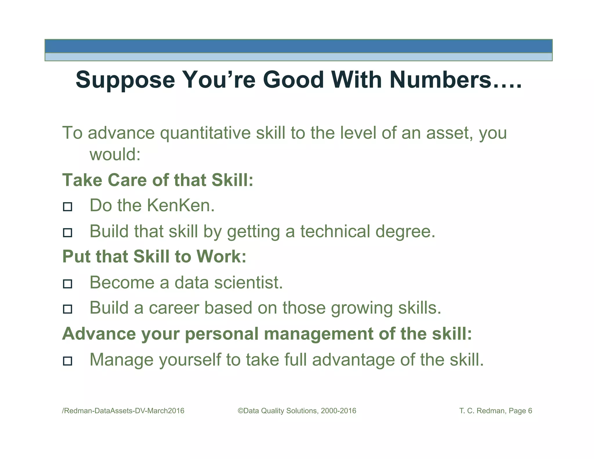 Suppose You’re Good With Numbers….
To advance quantitative skill to the level of an asset, you
would:
Take Care of that Skill:
!  Do the KenKen.
!  Build that skill by getting a technical degree.
Put that Skill to Work:
!  Become a data scientist.
!  Build a career based on those growing skills.
Advance your personal management of the skill:
!  Manage yourself to take full advantage of the skill.
/Redman-DataAssets-DV-March2016 ©Data Quality Solutions, 2000-2016 T. C. Redman, Page 6
 