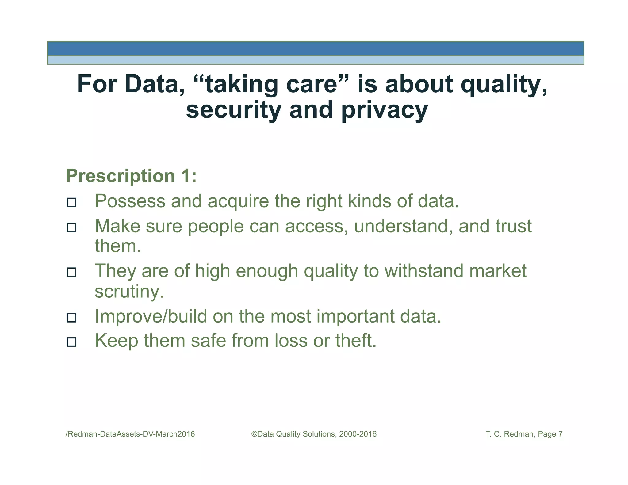 /Redman-DataAssets-DV-March2016 ©Data Quality Solutions, 2000-2016 T. C. Redman, Page 7
For Data, “taking care” is about quality,
security and privacy
Prescription 1:
!  Possess and acquire the right kinds of data.
!  Make sure people can access, understand, and trust
them.
!  They are of high enough quality to withstand market
scrutiny.
!  Improve/build on the most important data.
!  Keep them safe from loss or theft.
 