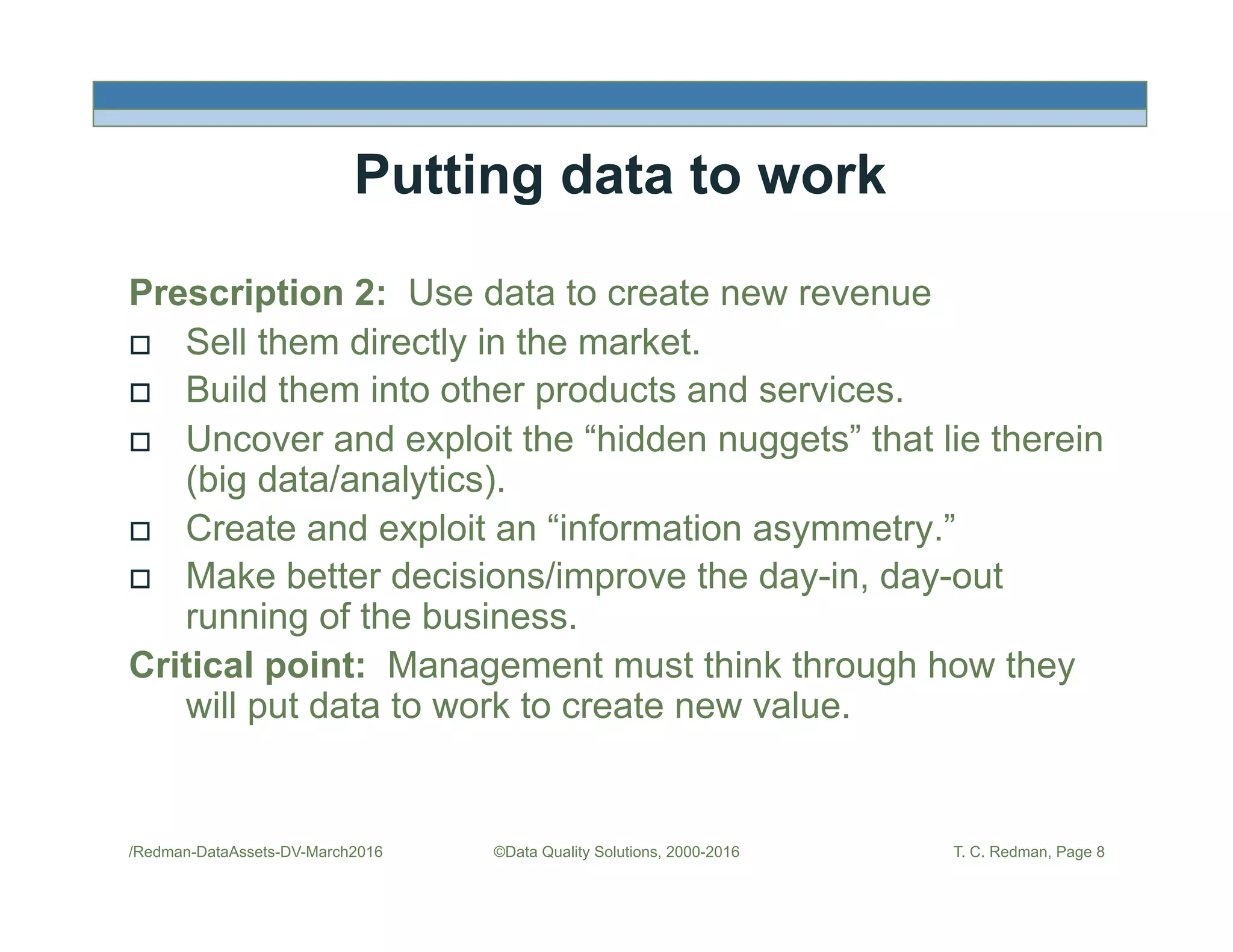 /Redman-DataAssets-DV-March2016 ©Data Quality Solutions, 2000-2016 T. C. Redman, Page 8
Putting data to work
Prescription 2: Use data to create new revenue
!  Sell them directly in the market.
!  Build them into other products and services.
!  Uncover and exploit the “hidden nuggets” that lie therein
(big data/analytics).
!  Create and exploit an “information asymmetry.”
!  Make better decisions/improve the day-in, day-out
running of the business.
Critical point: Management must think through how they
will put data to work to create new value.
 