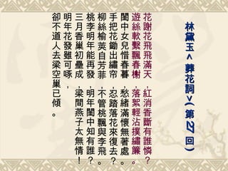 花謝花飛飛滿天，紅消香斷有誰憐？ 遊絲軟繫飄春榭，落絮輕沾撲繡簾。 閨中女兒惜春暮，愁緒滿懷無著處。 手把花鋤出繡帘，忍踏落花來復去？ 柳絲榆莢自芳菲，不管桃飄與李飛。 桃李明年能再發，明年閨中知有誰？ 三月香巢初壘成，梁間燕子太無情！ 明年花發雖可啄， 卻不道人去梁空巢已傾。 林黛玉 < 葬花詞 >( 第 27 回 ) 