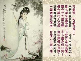 天盡頭，何處有香丘？ 未若錦囊收艷骨，一抔淨土掩風流。 質本潔來還潔去，不教污淖陷渠溝。 爾今死去儂收葬，未卜儂身何日喪？ 儂今葬花人笑痴，他年葬儂知是誰？ 試看春殘花漸落，便是紅顏老死時。 一朝春盡紅顏老，花落人亡兩不知！ 