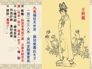 凡鳥 偏從末世來，都知愛慕此生才， 一從二令三人木，哭向金陵事更哀。   王熙鳳   ※ 性格： 粉面含春威不露，丹唇未啟笑先聞。明是一盆火，暗是一把刀 。↓ 權、酸 ※ 心機深細，精強狠辣； 恃強好勝，貪財虛榮 ※ 諢號 「 鳳辣子 」。 