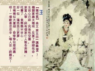 王熙鳳 【聰明累】曲文‧第五回 ( 講義 84 ）： 機關算盡太聰明，反算了卿卿性命。 生前心已碎，死後性空靈。 家富人寧，終有個家亡人散各奔騰。 枉費了，意懸懸半世心， 好一似，蕩悠悠三更夢。 忽喇喇似大廈傾，昏慘慘似燈將盡。 呀！一場歡喜忽悲辛。嘆人世，終難定！ 