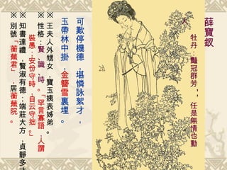 . 可歎停機德，堪憐詠絮才， 玉帶林中掛， 金簪雪 裏埋。   薛寶釵   牡丹：豔冠群芳 -- 任是無情也動人   ※ 王夫人外甥女，寶玉姨表姊弟。 ※ 性格： 賢、識、時 。「 罕言寡語，人謂 裝愚；安份守時，自云守拙。 」 ※ 知書達禮，賢淑有德；端莊大方，貞靜多才 ※ 別號 「 蘅蕪君 」， 居 蘅蕪院 。 