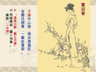 子係 中山狼，得志便猖狂。 金閨花柳質，一載赴黃粱。   賈迎春 ※ 「 溫柔沉默，觀之可親 」。 ※ 拘謹懦弱，膽小怕事。 諢號 「 二木頭 」 