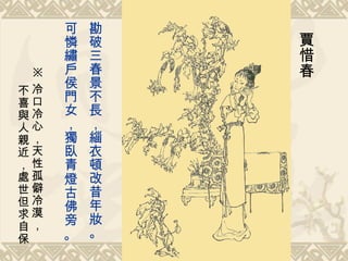 勘破三春景不長，緇衣頓改昔年妝。 可憐繡戶侯門女，獨臥青燈古佛旁 。   賈惜春 ※ 冷口冷心，天性孤僻冷漠， 不喜與人親近，處世但求自保 