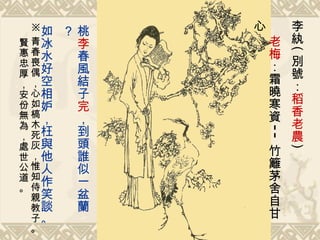 李紈 ( 別號： 稻香老農 )  老梅 ：霜曉寒資 -- 竹籬茅舍自甘心   桃 李 春風結子 完 ，到頭誰似一盆蘭？ 如冰水好空相妒，枉與他人作笑談。   ※ 青春喪偶，心如槁木死灰，惟知侍親教子。  賢惠忠厚，安份無為，處世公道。 