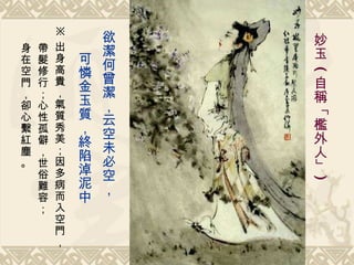 欲潔何曾潔，云空未必空， 可憐金玉質，終陷淖泥中   妙玉   ( 自稱「檻外人」 ) ※ 出身高貴，氣質秀美；因多病而入空門， 帶髮修行；心性孤僻，世俗難容； 身在空門，卻心繫紅塵。 