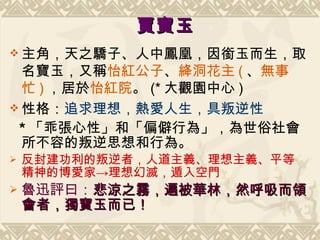 賈寶玉 主角，天之驕子、人中鳳凰，因銜玉而生，取名寶玉，又稱 怡紅公子 、 絳洞花主 ( 、 無事忙 ) ，居於 怡紅院 。 (* 大觀園中心 ) 性格： 追求理想， 熱愛 人生， 具 叛逆 性   * 「乖張心性」和「偏僻行為」，為世俗社會所不容的叛逆思想和行為。 反封建功利的叛逆者，人道主義、理想主義、平等精神的博愛家->理想幻滅，遁入空門 魯迅評曰： 悲涼之霧，遍被華林，然呼吸而領會者，獨寶玉而已！ 