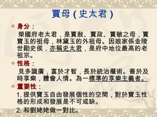 賈母 ( 史太君 ) 身分： 榮國府老太君，是賈赦、賈政、賈敏之母，賈寶玉的祖母，林黛玉的外祖母。因娘家係金陵世勛史侯， 亦稱史太君 ，是府中地位最高的老祖宗。 性格： 見多識廣，富於才智，長於統治權術。善於及時享樂，體會人情。為一 標準的享樂主義者。 重要性： 1. 提供寶玉自由發展個性的空間，對於寶玉性格的形成和發展是不可或缺。 2. 和劉姥姥做一對比。 