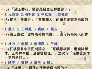 (5)  「黛玉葬花」情節是發生在那個節日？ 1. 元宵節  2. 清明節  3. 中秋節  4. 芒種節 (6) 寶玉「無事忙」「富貴閒人」的筆名是誰為他取的？ 1. 襲人  2. 王熙鳳  3. 寶釵  4. 黛玉 (7) 黛玉喜歡「留得殘荷聽雨聲」，這句詩為何人所作： 1. 杜牧  2. 李賀  3. 李商隱  4. 王維 (8) 紅樓夢書中正冊判詞之一「可嘆停機德，堪憐詠絮才。玉帶林中掛，金簪雪裡埋。」之次句「堪憐詠絮才」指的是何人： 1. 晴雯  2. 寶釵  3. 黛玉  4. 襲人 (9)  「紅學」一詞是在什麼時候出現的？ 1. 乾隆年間  2. 嘉慶年間  3. 光緒年間  4. 五四前後 4 3 3 3 3 