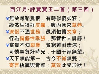 西江月‧評賈寶玉二首（第三回） 無故尋愁覓恨，有時似傻如狂； 縱然生得好 皮囊 ，腹內原來 草莽 。  潦倒 不通 世務 ，愚頑怕讀 文章 ； 行為 偏僻性乖張 ，那管世人誹謗！  富貴不知 樂業 ，貧窮難耐淒涼； 可憐辜負好時光，于國于家無望。  天下無能第一，古今 不肖 無雙； 寄言 紈褲與膏粱 ： 莫效 此兒形狀！ 