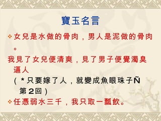 寶玉名言 女兒是水做的骨肉，男人是泥做的骨肉。 我見了女兒便清爽，見了男子便覺濁臭逼人 （ * 只要嫁了人，就變成魚眼珠子 — 第 2 回） 任憑弱水三千，我只取一瓢飲 。 