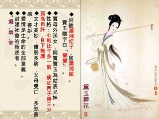 別號 瀟湘妃子 ，居 瀟湘館 。 寶玉贈字曰「 顰顰 」。 賈母外孫女，與賈寶玉為姑表兄妹。 性格： 心較比干多一竅，病如西子勝三分 ； 孤高自 許 ，目下 無塵 文才高妙，體弱多病；父母雙亡，多愁善感，善妒。 愛 情 是 生命的全部 意義。 封建社 會 的叛逆者 。  * 癡、幽、苦 黛玉葬花 