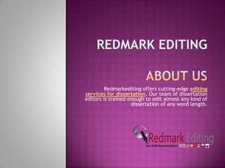 Redmarkediting offers cutting-edge editing
services for dissertation. Our team of dissertation
editors is trained enough to edit almost any kind of
                    dissertation of any word length.
 