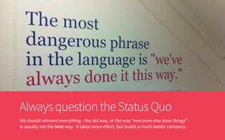 AlwaysquestiontheStatusQuo
We should reinvent everything - the old way, or the way “everyone else does things”
is usually not the best way. It takes more eﬀort, but builds a much better company.
 