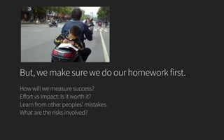 But, we make sure we do our homework first.
How will we measure success?
Effort vs Impact: Is it worth it?
Learn from other peoples’ mistakes.
What are the risks involved?
 