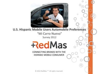U.S. Hispanic Mobile Users Automobile Preferences
                “Mi Carro Nuevo”
                        Survey 2012




             CONNECTING BRANDS WITH THE
              HISPANIC MOBILE CONSUMER




               © 2012 RedMas ™ All rights reserved.
 