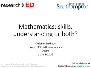 Mathematics: skills,
understanding or both?
Christian Bokhove
researchEd maths and science
Oxford
11 June 2016
Twitter: @cbokhove
Presentation on www.bokhove.net
I of course tried to reference all I could. If you have
objections to the inclusion of materials, please let me know.
 