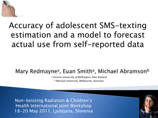 Accuracy of adolescent SMS-texting
estimation and a model to forecast
actual use from self-reported data


 Mary Redmaynea, Euan Smitha, Michael Abramsonb
                 a   Victoria University of Wellington, New Zealand
                      b   Monash University, Melbourne, Australia




 Non-Ionizing Radiation & Children‟s
 Health International Joint Workshop
 18-20 May 2011, Ljubljana, Slovenia
 