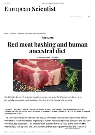 16/10/2019 Red meat bashing and human ancestral diet
https://www.europeanscientist.com/en/features/red-meat-bashing-and-human-ancestral-diet/ 1/12
European Scientist
Join our newsletter EN
Home » Features » Red meat bashing and human ancestral diet
- Features -
Red meat bashing and human
ancestral diet
By Guy-André Pelouze - 16.10.2019
Con ict of interest: The author received no fee nor grant for this commentary. He is
personally omnivorous and practices thoracic and cardiovascular surgery.
 
THERE IS, OBVIOUSLY, SINCE THE END OF WWII, A BATTLE IN THE FIELD OF HUMAN NUTRITION:
ANIMAL PRODUCTS ARE VILIFIED BY SOME ACADEMICS ON THE GROUNDS OF STUDIES WHICH MERELY
ARE OBSERVATIONAL.
The same academics took power and heavily in uenced the nutritional guidelines. This is
why of cial recommendations regarding of human health and political decisions stir up some
very disputed assertions. This short opinion published in the BMJ[1] sums up them very
interestingly. Tim Spector and Christopher Gardner (subsequently named the “authors”)

Privacy & Cookies Policy
 