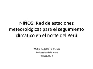 NIÑO5: Red de estaciones
meteorológicas para el seguimiento
  climático en el norte del Perú

           M. Sc. Rodolfo Rodríguez
            Universidad de Piura
                  08-03-2013
 