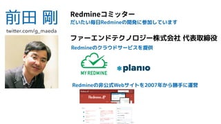 前田 剛 Redmine
ファーエンドテクノロジー株式会社 代表取締役
Redmineのクラウドサービスを提供
だいたい毎日Redmineの開発に参加しています
twitter.com/g_maeda
Redmineの非公式Webサイトを2007年から勝手に運営
 