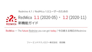 RedMica 1.1 (2020-05) 1.2 (2020-11)
新機能ガイド
ファーエンドテクノロジー株式会社　前田剛
RedMica — The future Redmine you can get today / 今日使える明日のRedmine
Redmine 4.1 / RedMica 1.0ユーザーのための
 