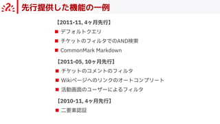 先行提供した機能の一例
【2011-11, 4ヶ⽉先⾏】
■ デフォルトクエリ
■ チケットのフィルタでのAND検索
■ CommonMark Markdown
【2011-05, 10ヶ⽉先⾏】
■ チケットのコメントのフィルタ
■ Wikiページへのリンクのオートコンプリート
■ 活動画⾯のユーザーによるフィルタ
【2010-11, 4ヶ⽉先⾏】
■ ⼆要素認証
 