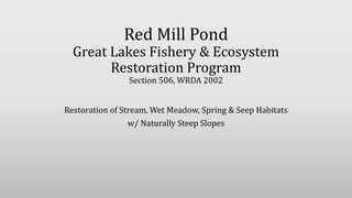 Red Mill Pond
Great Lakes Fishery & Ecosystem
Restoration Program
Section 506, WRDA 2002
Restoration of Stream, Wet Meadow, Spring & Seep Habitats
w/ Naturally Steep Slopes
 