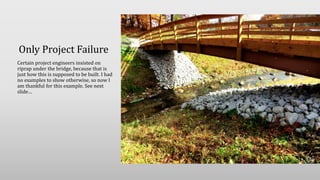Only Project Failure
Certain project engineers insisted on
riprap under the bridge, because that is
just how this is supposed to be built. I had
no examples to show otherwise, so now I
am thankful for this example. See next
slide…
 