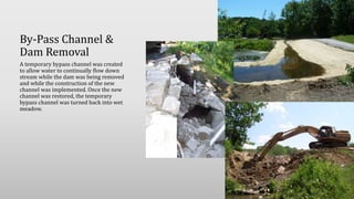 By-Pass Channel &
Dam Removal
A temporary bypass channel was created
to allow water to continually flow down
stream while the dam was being removed
and while the construction of the new
channel was implemented. Once the new
channel was restored, the temporary
bypass channel was turned back into wet
meadow.
 