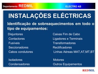 REDMIL
     REDMIL
Departamento                      ELECTRO AS



    INSTALAÇÕES ELÉCTRICAS
   Identificação de sobreaquecimentos em todo o
   tipo de equipamentos:
    Disjuntores           Caixas Fim de Cabo
    Contactores           Ligadores e Terminais
    Fusíveis              Transformadores
    Seccionadores         Rectificadores
    Cabos condutores      Linhas Aéreas MAT,AT,MT,BT

    Isoladores            Motores
    Condensadores         Outros Equipamentos

                                                REDMIL
 