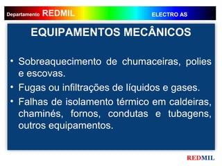 REDMIL
     REDMIL
Departamento                   ELECTRO AS


        EQUIPAMENTOS MECÂNICOS

 • Sobreaquecimento de chumaceiras, polies
   e escovas.
 • Fugas ou infiltrações de líquidos e gases.
 • Falhas de isolamento térmico em caldeiras,
   chaminés, fornos, condutas e tubagens,
   outros equipamentos.


                                        REDMIL
 