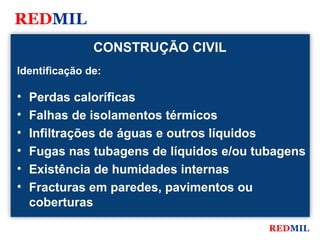 REDMIL
               CONSTRUÇÃO CIVIL
Identificação de:

•   Perdas caloríficas
•   Falhas de isolamentos térmicos
•   Infiltrações de águas e outros líquidos
•   Fugas nas tubagens de líquidos e/ou tubagens
•   Existência de humidades internas
•   Fracturas em paredes, pavimentos ou
    coberturas

                                          REDMIL
 