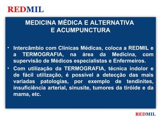 REDMIL
       MEDICINA MÉDICA E ALTERNATIVA
              E ACUMPUNCTURA

• Intercâmbio com Clínicas Médicas, coloca a REDMIL e
  a TERMOGRAFIA, na área da Medicina, com
  supervisão de Médicos especialistas e Enfermeiros.
• Com utilização da TERMOGRAFIA, técnica indolor e
  de fácil utilização, é possível a detecção das mais
  variadas patologias, por exemplo de tendinites,
  insuficiência arterial, sinusite, tumores da tiróide e da
  mama, etc.


                                                   REDMIL
 