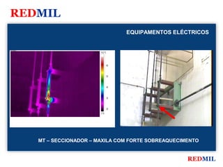 REDMIL
                                                  EQUIPAMENTOS ELÉCTRICOS


FLIR Systems


                                   70.0 °C




                                             60



                                             50



                                             40



                                             30



                                             20
                                   17.8




               MT – SECCIONADOR – MAXILA COM FORTE SOBREAQUECIMENTO


                                                                   REDMIL
 