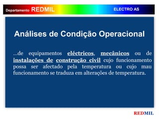 REDMIL
    REDMIL
Departamento                              ELECTRO AS




    Análises de Condição Operacional

   ...de equipamentos eléctricos, mecânicos ou de
   instalações de construção civil cujo funcionamento
   possa ser afectado pela temperatura ou cujo mau
   funcionamento se traduza em alterações de temperatura.




                                                 REDMIL
 