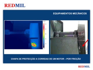 REDMIL
                                                       EQUIPAMENTOS MECÂNICOS

FLIR Systems


                                        74.0 °C

                                                  70



                                                  60



                                                  50



                                                  40



                                                  30



                                        22.0




               CHAPA DE PROTECÇÃO A CORREIAS DE UM MOTOR – POR FRICÇÃO


                                                                       REDMIL
 
