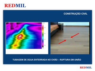 REDMIL
                                                     CONSTRUÇÃO CIVIL


FLIR Systems


                                     27.2 °C



                                               26




                                               24




                                               22




                                               20

                                     19.3




               TUBAGEM DE ÁGUA ENTERRADA NO CHÃO – RUPTURA EM UNIÃO


                                                                  REDMIL
 