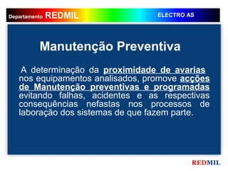 REDMIL
    REDMIL
Departamento                      ELECTRO AS




          Manutenção Preventiva
    A determinação da proximidade de avarias
   nos equipamentos analisados, promove acções
   de Manutenção preventivas e programadas
   evitando falhas, acidentes e as respectivas
   consequências nefastas nos processos de
   laboração dos sistemas de que fazem parte.




                                           REDMIL
 