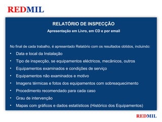 REDMIL
                          RELATÓRIO DE INSPECÇÃO
                       Apresentação em Livro, em CD e por email



No final de cada trabalho, é apresentado Relatório com os resultados obtidos, incluindo:
•   Data e local da Instalação
•   Tipo de inspecção, se equipamentos eléctricos, mecânicos, outros
•   Equipamentos examinados e condições de serviço
•   Equipamentos não examinados e motivo
•   Imagens térmicas e fotos dos equipamentos com sobreaquecimento
•   Procedimento recomendado para cada caso
•   Grau de intervenção
•   Mapas com gráficos e dados estatísticos (Histórico dos Equipamentos)

                                                                               REDMIL
 