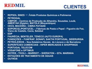 REDMIL                                            CLIENTES
•   REPSOL SINES – Áreas Produtos Químicos e Polímeros
•   PETROGAL
•   CIMPOR – Centros de Produção de Alhandra, Souselas, Loulé,
    AMERYAH (Egipto), MATOLA (Moçambique)
•   CECIL MACEIRA ; CIBRA PATAIAS
•   SOPORCEL/PORTUCEL – Fábricas de Pasta e Papel - Figueira da Foz,
    Viana do Castelo, Cacia, Setúbal
•   EDP
•   FAURÉCIA, BENTELER, TENECO (AUTO EUROPA)
•   FUNDIÇÕES – FUNFRAP, SONAFI, SAKTHI PORTUGAL, SIDERURGIA
•   PETROLEIROS – Nos Estaleiros Navais da Lisnave e de Barcelona
•   SUPERFÍCIES COMERCIAIS - HIPER MERCADOS E SHOPPINGS
•   PORTUGAL TELECOM
•   VODAFONE e OPTIMUS
•   HOTÉIS - TIVOLI – MARRIOT – SHERATON – QTA. MARINHA
•   ESTAÇÕES DE TRATAMENTO DE ÁGUAS
•   OUTROS


                                                              REDMIL
 