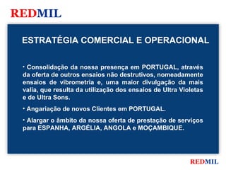 REDMIL

 ESTRATÉGIA COMERCIAL E OPERACIONAL

 • Consolidação da nossa presença em PORTUGAL, através
 da oferta de outros ensaios não destrutivos, nomeadamente
 ensaios de vibrometria e, uma maior divulgação da mais
 valia, que resulta da utilização dos ensaios de Ultra Violetas
 e de Ultra Sons.
 • Angariação de novos Clientes em PORTUGAL.
 • Alargar o âmbito da nossa oferta de prestação de serviços
 para ESPANHA, ARGÉLIA, ANGOLA e MOÇAMBIQUE.




                                                          REDMIL
 